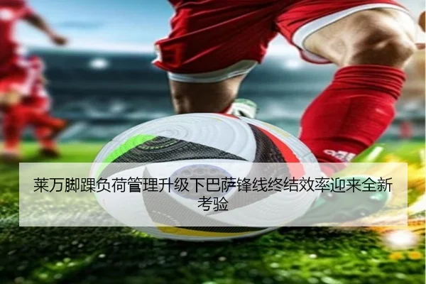 莱万脚踝负荷管理升级下巴萨锋线终结效率迎来全新考验