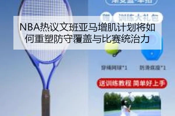 NBA热议文班亚马增肌计划将如何重塑防守覆盖与比赛统治力