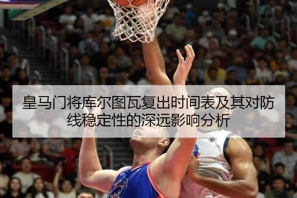 皇马门将库尔图瓦复出时间表及其对防线稳定性的深远影响分析