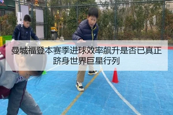 曼城福登本赛季进球效率飙升是否已真正跻身世界巨星行列