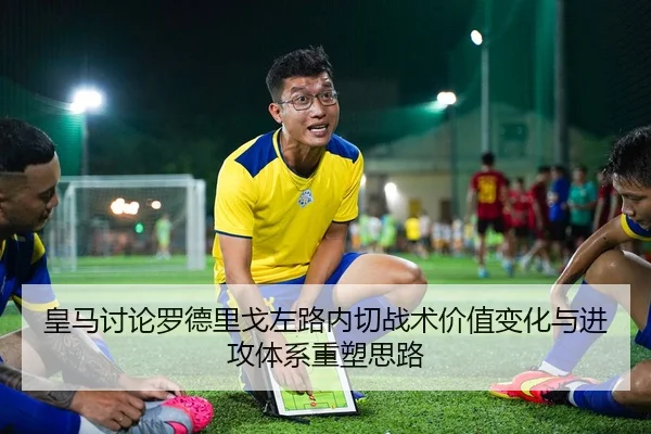 皇马讨论罗德里戈左路内切战术价值变化与进攻体系重塑思路