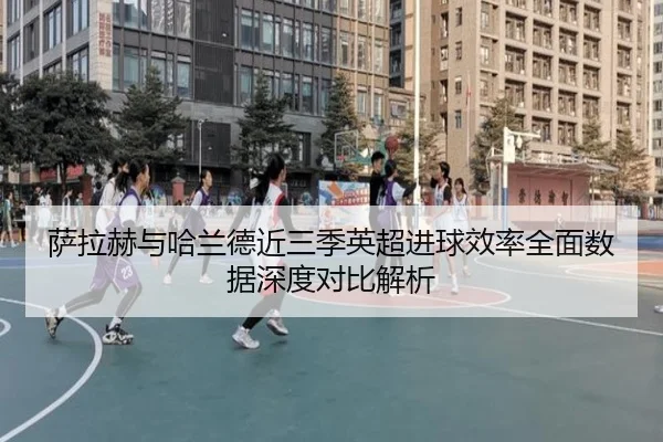 萨拉赫与哈兰德近三季英超进球效率全面数据深度对比解析