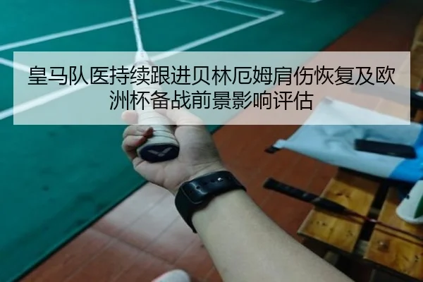 皇马队医持续跟进贝林厄姆肩伤恢复及欧洲杯备战前景影响评估