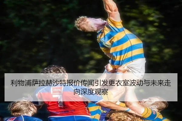 利物浦萨拉赫沙特报价传闻引发更衣室波动与未来走向深度观察