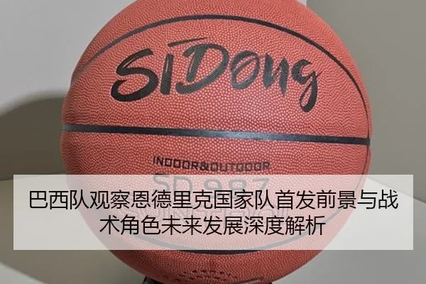 巴西队观察恩德里克国家队首发前景与战术角色未来发展深度解析
