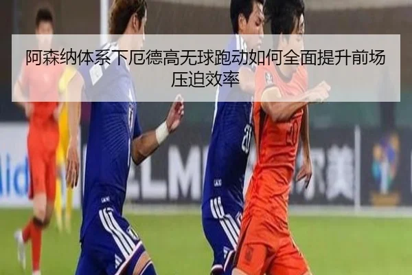 阿森纳体系下厄德高无球跑动如何全面提升前场压迫效率