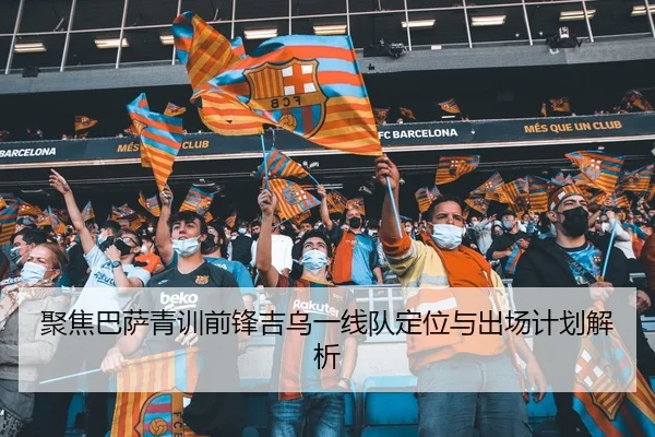 聚焦巴萨青训前锋吉乌一线队定位与出场计划解析