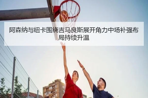 阿森纳与纽卡围绕吉马良斯展开角力中场补强布局持续升温