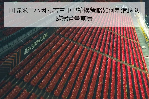 国际米兰小因扎吉三中卫轮换策略如何塑造球队欧冠竞争前景