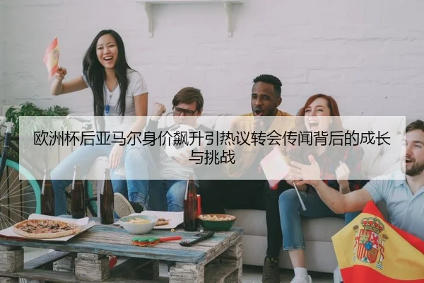 欧洲杯后亚马尔身价飙升引热议转会传闻背后的成长与挑战