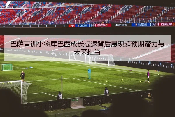 巴萨青训小将库巴西成长提速背后展现超预期潜力与未来担当